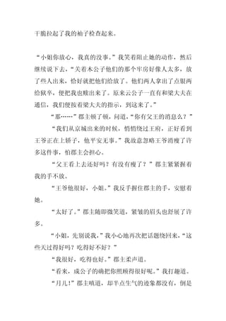 干脆拉起了我的袖子检查起来。


“小姐你放心，我真的没事。”我笑着阻止她的动作，然后
继续说下去，“关着木公子他们的那个牢房好像人太多，放
了些人出来，恰好就把他们给放了。他们两人拿出了点银两
给狱卒，便把我也赎出来了。原来云公子一直有和梁大夫在
通信，我们便按着梁大夫的指示，到这来了。”
     “那……”郡主顿了顿，问道，
                  “你有父王的消息么？”
     “我们从京城出来的时候，悄悄绕过王府，正好看到
王爷正在上轿子，他平安无事。”我故意忽略王爷消瘦了许
多这件事，怕郡主会担心。
     “父王看上去还好吗？有没有瘦了？”郡主紧紧握着
我的手不放。
     “王爷他很好，小姐。
              ”我反手握住郡主的手，安慰着
她。
     “太好了。”郡主随即微笑道，紧皱的眉头也舒展了许
多。
     “小姐，先别说我，
             ”我小心地再次把话题绕回来，
                          “这
些天过得好吗？吃得好不好？”
     “我很好，吃得也好。
              ”郡主柔声道。
     “看来，成公子的确把你照顾得很好呢。”我打趣道。
     “月儿！
        ”郡主嗔道，却半点生气的迹象都没有，倒是
 