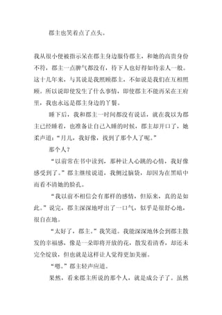 郡主也笑着点了点头。


我从很小便被指示呆在郡主身边服侍郡主，和她的高贵身份
不符，郡主一点脾气都没有，待下人也好得如待亲人一般。
这十几年来，与其说是我照顾郡主，不如说是我们在互相照
顾。所以说即使发生了什么事情，即使郡主不能再呆在王府
里，我也永远是郡主身边的丫鬟。
  睡下后，我和郡主一时间都没有说话，就在我以为郡
主已经睡着，也准备让自己入睡的时候，郡主却开口了，她
柔声道：
   “月儿，我好像，找到了那个人了呢。”
  那个人？
  “以前常在书中读到，那种让人心跳的心情，我好像
感受到了。”郡主继续说道，我侧过脑袋，却因为在黑暗中
而看不清她的脸孔。
  “我以前不相信会有那样的感情，但原来，真的是如
此。”说完，郡主深深地呼出了一口气，似乎是很舒心地，
很自在地。
  “太好了，郡主。
         ”我笑道。我能深深地体会到郡主散
发的幸福感，像是一朵即将开放的花，散发着清香，却还未
完全绽放，但也就是这样让人觉得更加美丽。
  “嗯。
    ”郡主轻声应道。
  果然，看来郡主所说的那个人，就是成公子了。虽然
 