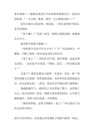 那么绝吧——便敷衍地用右手的食指和拇指比出一段短短
的距离，
   “一点点啦，她说，她有一点点地想过你……”
     没有出现开心的表情，相反地，二师兄显得相当惊讶，
甚至是惊恐。
  “你干嘛？！
       ”看到二师兄一脸踩大便的表情，我感到
有点生气。
     他竟然不爽郡主想她？？
     “你们两个还在开什么小差？？！ ”不远处师父一声
                    ！
爆吼，中断了我和二师兄这段无厘头的对话。
  “来了来了，
       ”二师兄忙应声道，然后和我一边赶去师
父面前，一边压低声音说道，“师妹，这次，二师兄我完蛋
了。
 ”
     完蛋了？我真是被这人搞得一头雾水。先是一脸“希
望听到郡主在想他”的答案的表情，却在听到后显得惊恐万
分，而且还要完蛋。二师兄，你是有多不想让郡主想你啊。
     我越想越生气，感到自己不仅背叛了郡主，也背叛了
自己，而且还得到二师兄一脸踩大便表情的回应，心中的气
越积越多，却碍于师父面前，不好爆发。
  “我们四师徒，总算又团聚在一起了。
                  ”师父说出了这
次会议的开场白。


没有人回应师父，因为我正积着满肚子的怨气瞪着二师兄，
 