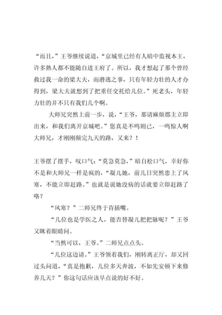“而且，
   ”王爷继续说道，
          “京城里已经有人暗中监视本王，
许多熟人都不能随自进王府了。所以，我才想起了那个曾经
救过我一命的梁大夫，而潜逃之事，只有年轻力壮的人才办
得到，梁大夫就想到了把重任交托给几位。”死老头，年轻
力壮的并不只有我们几个啊。
     大师兄突然上前一步，说，
                “王爷，那请麻烦郡主立即
出来，和我们离开京城吧。”您真是不鸣则已，一鸣惊人啊
大师兄，才刚刚颠完九天的路，又来？！


王爷摆了摆手，叹口气：
          “莫急莫急，
               ”暗自松口气，幸好你
不是和大师兄一样是疯的，“凝儿她，前几日突然患上了风
寒，不能立即赶路。”也就是说她没病的话就要立即赶路了
咯？
     “风寒？”二师兄终于肯插嘴。
     “几位也是学医之人，能否替凝儿把把脉呢？”王爷
又眯着眼睛问。
     “当然可以，王爷。
             ”二师兄点点头。
     “几位这边请。
           ”王爷领着我们，刚转离正厅，却又回
过头问道，“真是抱歉，几位多天奔波，不如先安顿下来修
养几天？”你这句话应该早点说的好不好。
 