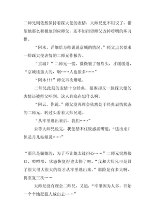 二师兄则依然保持着踩大便的表情，大师兄更不用说了，指
望他那么积极地回应师父，还不如指望师父改掉唠叨的坏习
惯。
     “阿木，详细给为师说说京城的情况。
                     ”师父点名要求
一脸踩大便表情的二师兄作报告。
     “京城？”二师兄一愣，微微皱了皱眉头，才缓缓道，
“京城还蛮大的，啊……人也很多……”
     “阿木！！
         ！”师父再次爆吼。
     二师兄此刻的表情十分经典，很困却又一脸踩大便的
表情还被师父吓到。这人到底在想什么啊。
     “阿云，你说。
           ”师父没再理会依然处于经典表情状态
的二师兄，转过头看着大师兄道。
     “从牢里逃出来后，我们……”
     未等大师兄说完，我便禁不住疑惑插嘴道：
                       “逃出来？
但是月儿姑娘说……”


“那只是骗她的，为了不让她太过担心……”二师兄突然接
口，喂喂喂，状态恢复得也太快了吧，“我和大师兄可是冒
了很大很大很大的险才从牢里逃出来。”那险是有多大啊，
得重复三次……
     大师兄没有理会二师兄，又道：
                  “牢里因为人多，开始
一个个地把犯人放出去……”
 