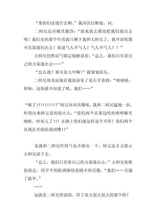 “那你们还逃什么啊。
           ”我再次打断他，问。
  二师兄反应极其激烈：“放来放去都没把我们放出去
呗！我们呆的那个牢房就只剩下我和大师兄了，狱卒却死都
不肯放我们出去！你说气人不气人？气人不气人？？”
  大师兄仍然语气镇定地解说着：
               “总之，我们只有靠自
己的力量逃出去……”
  “怎么逃？那可是大牢啊！
             ”我皱皱眉头。
  二师兄很臭屁地在我面前晃了晃右手食指：
                    “啧啧啧，
师妹，这你就不知道了吧，我们……”


“够了！！！！！”
   ！！！！！ 师父再再次爆吼，我和二师兄猛地一抖，
听得出来师父真的很火大，“你们两个在那边叽叽喳喳噼里
啪啦，吵死人了！！在路上你们就这样说个不停！你们两个
        ！
从现在开始给我闭嘴！”
          ！


  见我和二师兄吓得气也不敢出一下，师父这才又指示
大师兄说下去。
  “总之，我们只有靠自己的力量逃出去，”大师兄依然
很淡定，用平平的腔调继续着刚才的话题，“我们……买通
了狱卒。
   ”
  ……
  这就是二师兄所说的，冒了很大很大很大的那个险？
 