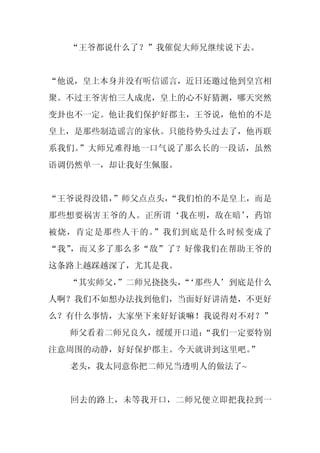 “王爷都说什么了？”我催促大师兄继续说下去。


“他说，皇上本身并没有听信谣言，近日还邀过他到皇宫相
聚。不过王爷害怕三人成虎，皇上的心不好猜测，哪天突然
变卦也不一定。他让我们保护好郡主，王爷说，他怕的不是
皇上，是那些制造谣言的家伙。只能待势头过去了，他再联
系我们。”大师兄难得地一口气说了那么长的一段话，虽然
语调仍然单一，却让我好生佩服。


“王爷说得没错，”师父点点头，
              “我们怕的不是皇上，而是
那些想要祸害王爷的人。正所谓‘我在明，敌在暗’，药馆
被烧，肯定是那些人干的。”我们到底是什么时候变成了
“我”，而又多了那么多“敌”了？好像我们在帮助王爷的
这条路上越踩越深了，尤其是我。
  “其实师父，
       ”二师兄挠挠头，‘那些人’到底是什么
              “
人啊？我们不如想办法找到他们，当面好好讲清楚，不更好
么？有什么事情，大家坐下来好好谈嘛！我说得对不对？”
  师父看着二师兄良久，缓缓开口道：
                 “我们一定要特别
注意周围的动静，好好保护郡主。今天就讲到这里吧。”
  老头，我太同意你把二师兄当透明人的做法了~


  回去的路上，未等我开口，二师兄便立即把我拉到一
 