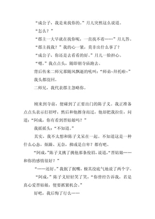 “成公子，我是来找你的。
             ”月儿突然这么说道。
  “怎么？”
  “郡主一大早就在找你呢，一直找不着……”月儿答。
  “郡主找我？”我的心一紧，莫非出什么事了？
  “成公子，你还是去看看的好。
               ”月儿一脸担心。
  “嗯。
    ”我点点头，随即朝寺庙跑去。
  背后传来二师兄那随风飘逝的吼叫：
                 “师弟~拜托啦~”
  我头都没回。
  二师兄，我代表郡主忽略你。


  刚来到寺前，便碰到了正要出门的陈子义。我正准备
点点头表示打招呼，然后和他擦身而过，他却把我拉住，问
道：
 “阿成，你有看到晋姑娘吗？”
  我摇摇头：“不知道。
           ”
  其实，我不太想和陈子义呆在一起。不知道这是一种
什么心态，烦躁、无奈，抑或是自卑？都有吧。
  “阿成， 陈子义挑了挑他那条俊眉，
     ”             说道，
                     “晋姑娘……
和你的感情很好？”
  “……还好。
       ”我抿了抿嘴，极其没底气地说了两个字。
  “阿成，”陈子义轻轻笑了笑，“你曾经告诉我，若是
真心爱晋姑娘，便要抓紧机会。
             ”
  好吧，我后悔了行么……
 