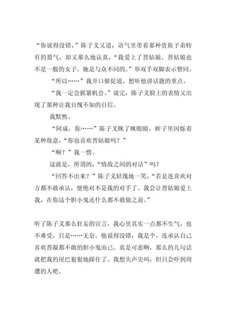 “你说得没错，”陈子义又道，语气里带着那种贵族子弟特
有的嚣气，却又那么地认真，“我爱上了晋姑娘。晋姑娘也
不是一般的女子，她是与众不同的。
               ”举双手双脚表示赞同。
  “所以……”我开口催促道，想听他讲话题的重点。
  “我一定会抓紧机会。
           ”说完，陈子义脸上的表情又出
现了那种让我自愧不如的自信。
  我默然。
  “阿成，你……”陈子义眯了眯眼睛，眸子里闪烁着
某种敌意，
    “你也喜欢晋姑娘吗？”
  “啊？”我一愣。
  这就是，所谓的，“情敌之间的对话”吗？
  “回答不出来？”陈子义轻蔑地一笑，
                  “若是连喜欢对
方都不敢承认，便绝对不是我的对手了。我会让晋姑娘爱上
我，在你这个胆小鬼还什么都不敢做之前。
                  ”


听了陈子义那么狂妄的宣言，我心里其实一点都不生气，也
不难受，只是……无奈。他说得没错，我是个，连承认自己
喜欢晋凝都不敢的胆小鬼而已。真是可恶啊，那么的几句话
就把我的尾巴狠狠地踩住了。我想失声尖叫，但只会吓到周
遭的人吧。
 