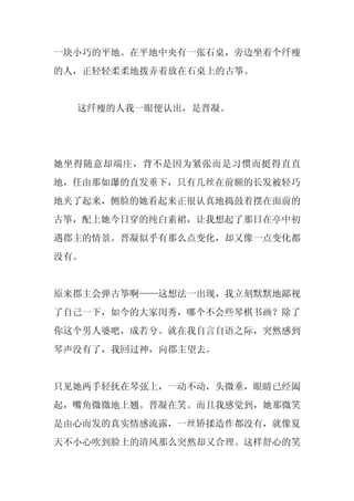 一块小巧的平地。在平地中央有一张石桌，旁边坐着个纤瘦
的人，正轻轻柔柔地拨弄着放在石桌上的古筝。


  这纤瘦的人我一眼便认出，是晋凝。




她坐得随意却端庄，背不是因为紧张而是习惯而挺得直直
地，任由那如瀑的直发垂下，只有几丝在前额的长发被轻巧
地夹了起来，侧脸的她看起来正很认真地捣鼓着摆在面前的
古筝，配上她今日穿的纯白素裙，让我想起了那日在亭中初
遇郡主的情景。晋凝似乎有那么点变化，却又像一点变化都
没有。


原来郡主会弹古筝啊——这想法一出现，我立刻默默地鄙视
了自己一下，如今的大家闺秀，哪个不会些琴棋书画？除了
你这个男人婆吧，成若兮。就在我自言自语之际，突然感到
琴声没有了，我回过神，向郡主望去。


只见她两手轻抚在琴弦上，一动不动，头微垂，眼睛已经阖
起，嘴角微微地上翘。晋凝在笑。而且我感觉到，她那微笑
是由心而发的真实情感流露，一丝矫揉造作都没有，就像夏
天不小心吹到脸上的清风那么突然却又合理。这样舒心的笑
 