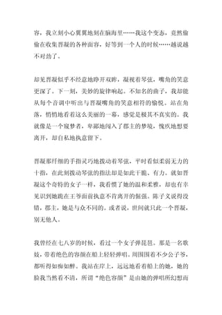 容，我立刻小心翼翼地刻在脑海里……我这个变态，竟然偷
偷在收集晋凝的各种面容，好等到一个人的时候……越说越
不对劲了。


却见晋凝似乎不经意地睁开双眸，凝视着琴弦，嘴角的笑意
更深了。下一刻，美妙的旋律响起。不知名的曲子，我却能
从每个音调中听出与晋凝嘴角的笑意相符的愉悦。站在角
落，悄悄地看着这么美丽的一幕，感觉是极其不真实的。我
就像是一个窥梦者，卑鄙地闯入了郡主的梦境，愧疚地想要
离开，却自私地执意留下。


晋凝那纤细的手指灵巧地拨动着琴弦，平时看似柔弱无力的
十指，在此刻拨动琴弦的指法却是如此干脆、有力。就如晋
凝这个奇特的女子一样，我看惯了她的温和柔雅，却也有幸
见识到她跪在王爷面前执意不肯离开的倔强。陈子义说得没
错，郡主，她是与众不同的。或者说，世间就只此一个晋凝，
别无他人。


我曾经在七八岁的时候，看过一个女子弹琵琶。那是一名歌
妓，带着绝色的容颜在船上轻轻弹唱。周围围着不少公子爷，
都听得如痴如醉。我站在岸上，远远地看着船上的她，她的
脸我当然看不清，所谓“绝色容颜”是由她的弹唱所幻想而
 