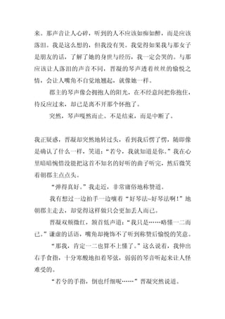 来。那声音让人心碎，听到的人不应该如痴如醉，而是应该
落泪。我是这么想的，但我没有哭。我觉得如果我与那女子
是朋友的话，了解了她的身世与经历，我一定会哭的。与那
应该让人落泪的声音不同，晋凝的琴声透着丝丝的愉悦之
情，会让人嘴角不自觉地翘起，就像她一样。
  郡主的琴声像会拥抱人的阳光，在不经意间把你抱住，
待反应过来，却已是离不开那个怀抱了。
  突然，琴声嘎然而止。不是结束，而是中断了。


我正疑惑，晋凝却突然地转过头，看到我后愣了愣，随即像
是确认了什么一样，笑道：
           “若兮，我就知道是你。”我在心
里暗暗惋惜没能把这首不知名的好听的曲子听完，然后微笑
着朝郡主点点头。
  “弹得真好。
       ”我走近，非常庸俗地称赞道。
  我有想过一边拍手一边嚷着“好琴法~好琴法啊！”地
朝郡主走去，却觉得这样做只会更加丢人而已。
  晋凝双颊微红，颔首低声道：
              “我只是……略懂一二而
已。
 ”谦虚的话语，嘴角却掩饰不了听到称赞后愉悦的笑意。
  “那我，肯定一二也算不上懂了。
                ”这么说着，我伸出
右手食指，十分寒酸地扣着琴弦，弱弱的琴音听起来让人怪
难受的。
  “若兮的手指，倒也纤细呢……”晋凝突然说道。
 