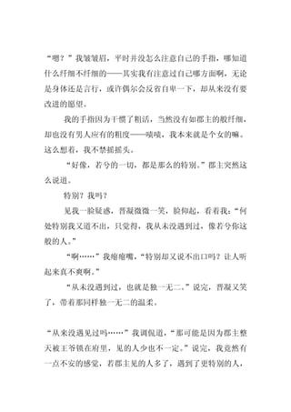 “嗯？”我皱皱眉，平时并没怎么注意自己的手指，哪知道
什么纤细不纤细的——其实我有注意过自己哪方面啊，无论
是身体还是言行，或许偶尔会反省自卑一下，却从来没有要
改进的愿望。
  我的手指因为干惯了粗活，当然没有如郡主的般纤细，
却也没有男人应有的粗度——啧啧，我本来就是个女的嘛。
这么想着，我不禁摇摇头。
  “好像，若兮的一切，都是那么的特别。
                   ”郡主突然这
么说道。
  特别？我吗？
  见我一脸疑惑，晋凝微微一笑，脸仰起，看着我：
                       “何
处特别我又道不出，只觉得，我从未没遇到过，像若兮你这
般的人。
   ”
  “啊……”我瘪瘪嘴，
           “特别却又说不出口吗？让人听
起来真不爽啊。
      ”
  “从未没遇到过，也就是独一无二。
                 ”说完，晋凝又笑
了，带着那同样独一无二的温柔。


“从来没遇见过吗……”我调侃道，“那可能是因为郡主整
天被王爷锁在府里，见的人少也不一定。”说完，我竟然有
一点不安的感觉，若郡主见的人多了，遇到了更特别的人，
 