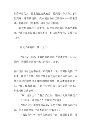 那会不会代表，郡主便把给我的爱，转到另一个人身上了？
想完这一通有的没的，我立刻责备自己的自私——郡主爱
谁，是郡主自己的事情，谁也没办法控制。
  却没想到郡主有点生气，眼神和说话的口吻都严肃起
来：“或许我见过的人确实不多，但只有若兮你，是独一无
二的。”


  重复了两遍的，独一无二。


  “凝儿，
     ”我笑，不嫌肉麻地说道，
                “你才是独一无二。”
是的，晋凝绝对是独一无二的郡主、女子。


自己说出口时没有不自在，听我这么一说，晋凝倒是脸红了
起来，她张了张嘴，却似乎慌乱得没有找到合适的话语，本
来看着我的眼睛也不自然地瞟到别处，随后才艰难地说了
句：“你、你来找我？”这样可爱的郡主我不是第一次见，
却也同样让我心动。
  “啊，说到这个，”我点了点头，
                “刚刚月儿说你找我。
                         ”
  “月儿说，我找你？”晋凝皱了皱眉头。
  “嗯，
    ”我不由得紧张起来，虽然晋凝好好地站在我面
前，什么事都没有，
        “是不是发生什么事了？”
  “我没有……”似乎在回想着什么，晋凝顿了顿，随
 