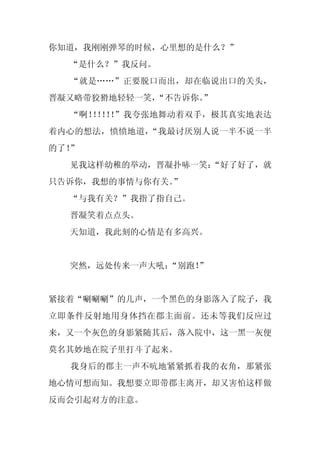 你知道，我刚刚弹琴的时候，心里想的是什么？”
  “是什么？”我反问。
  “就是……”正要脱口而出，却在临说出口的关头，
晋凝又略带狡猾地轻轻一笑，“不告诉你。
                  ”
  “啊！ ！ ！ ”我夸张地舞动着双手，极其真实地表达
     ！！！
着内心的想法，愤愤地道，“我最讨厌别人说一半不说一半
的了！”
  见我这样幼稚的举动，晋凝扑哧一笑：
                  “好了好了，就
只告诉你，我想的事情与你有关。”
  “与我有关？”我指了指自己。
  晋凝笑着点点头。
  天知道，我此刻的心情是有多高兴。


  突然，远处传来一声大吼：
             “别跑！”


紧接着“唰唰唰”的几声，一个黑色的身影落入了院子，我
立即条件反射地用身体挡在郡主面前。还未等我们反应过
来，又一个灰色的身影紧随其后，落入院中，这一黑一灰便
莫名其妙地在院子里打斗了起来。
  我身后的郡主一声不吭地紧紧抓着我的衣角，那紧张
地心情可想而知。我想要立即带郡主离开，却又害怕这样做
反而会引起对方的注意。
 