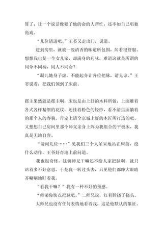 算了，让一个说话像要了他的命的人帮忙，还不如自己唱独
角戏。
  “几位请进吧。
        ”王爷又走出门，说道。
  进到房里，就被一股清香的味道所包围，闻着很舒服。
想想我也是一个女儿家，却满身的药味，难道这就是所谓的
同伞不同柄，同人不同命？
  “凝儿她身子虚，不能起身让各位把脉，请见谅。
                       ”王
爷说着，把我们领到了床前。


郡主果然就是郡主啊，床也是由上好的木料所做，上面雕着
各式各样精细的花纹，还挂着粉色的轻纱，看不清里面躺着
的那个人的容貌。肯定上请全京城上好的木匠所打造的吧，
又想想自己房间里那个师父亲身上阵为我组合的平板床，我
真是无地自容。
  “请问几位……”见我们三个人呆呆地站在床前，没
什么动作，王爷好奇地上前问道。
  我也很奇怪，这俩师兄干嘛还不给人家把脉啊，就只
站着多不好意思。于是我一转过头去，只见他们都睁大眼睛
齐唰唰地盯着我。
  “看我干嘛？”我有一种不好的预感。
  “师弟你快点把脉吧。
           ”二师兄说，红着脸挠了挠头。
  大师兄也没有任何表情地看着我，这是他默认的象征。
 