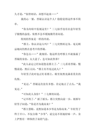 久才道：
   “似曾相识，却想不起来……”
     我的心一紧，晋凝认识这个人？隐隐觉得这件事不简
单。
     “你为何暗中监视这里？”三七似乎没有在意年轻男
子傲慢的态度，依然不急不缓地微笑着问道。
     得到的答案是一样的冷漠。
     “郡主，你认识这人吗？”三七突然转过身，毫无顾
忌地问仍然在思考中的晋凝。
     “你怎么……”我皱眉，他这样直呼郡主不就暴露了
晋凝的身份，太大意了，怎可如此鲁莽？
     “此人必定已经知道您是郡主了，”三七看着晋凝，慢
慢说道，然后又问，
        “郡主有否见过此人？”
     年轻男子此时也正盯着郡主，眼里依然充满着莫名的
仇恨。
     “见过，”晋凝这次没有多想，肯定地点了点头，“我
见过。”
     “可知此人身份？”三七继续问道。
     “记不得了，
          ”摇了摇头，郡主突然向前一步，朝那年
轻男子问道：“你是否为我而来？”
     “郡主慧眼，竟然知道本少爷是为你而来。
                       ”年轻男子
终于开口，不仅自称“少爷”，说完还不屑地轻哧一声，身
上俨然有一种纨绔子弟的气息。
 