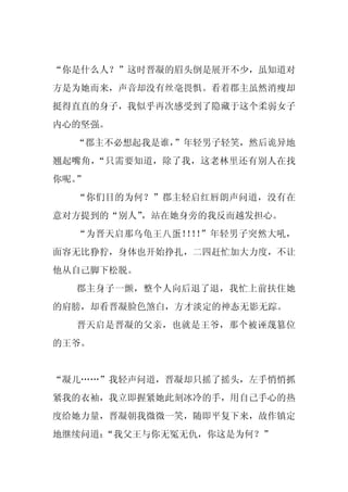 “你是什么人？”这时晋凝的眉头倒是展开不少，虽知道对
方是为她而来，声音却没有丝毫畏惧。看着郡主虽然消瘦却
挺得直直的身子，我似乎再次感受到了隐藏于这个柔弱女子
内心的坚强。
  “郡主不必想起我是谁，”年轻男子轻笑，然后诡异地
翘起嘴角，“只需要知道，除了我，这老林里还有别人在找
你呢。”
  “你们目的为何？”郡主轻启红唇朗声问道，没有在
意对方提到的“别人”，站在她身旁的我反而越发担心。
  “为晋天启那乌龟王八蛋！ ！ ”年轻男子突然大吼，
              ！！
面容无比狰狞，身体也开始挣扎，二四赶忙加大力度，不让
他从自己脚下松脱。
  郡主身子一颤，整个人向后退了退，我忙上前扶住她
的肩膀，却看晋凝脸色煞白，方才淡定的神态无影无踪。
  晋天启是晋凝的父亲，也就是王爷，那个被诬蔑篡位
的王爷。


“凝儿……”我轻声问道，晋凝却只摇了摇头，左手悄悄抓
紧我的衣袖，我立即握紧她此刻冰冷的手，用自己手心的热
度给她力量，晋凝朝我微微一笑，随即平复下来，故作镇定
地继续问道：“我父王与你无冤无仇，你这是为何？”
 