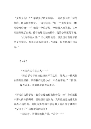 “无冤无仇？？”年轻男子瞪大眼睛，一副故意大吃一惊的
模样，随后仰天狂笑，一边大吼着，
               “好一个无冤无仇！！！
                       ！！
哈哈哈哈哈……”他像一个疯子般，全情投入地笑着，甚至
眼泪都飚了出来，看着他这狂妄的模样，我的心里更是不爽。
  “此地不宜久留，”三七突然说道，虽然没有盖过年轻
男子的笑声，却也让我听得清楚，“阿成，你先带郡主到寺
内。
 ”




  【 49 】


     “可寺内还有陈夫人……”
     “陈公子今早应该已经离开了这里，陈夫人一整天都
在庙堂里坐禅，只要我们动静小点，不会有事的。”二四答。
     我点点头，带着郡主往寺内走去。


“晋天启父债子还！我会让你们付出代价的！！”身后还传
                   ！！
来那人的如狼嘶吼，晋凝虽再没回头，我却能清楚地感觉到
她内心的恐惧。到底这男的和王爷有多大的仇恨才喊得出
“父债子还”这样狠毒的话来？
     一边走着，晋凝突然轻声道：“若兮……”
 