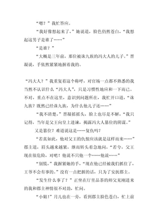 “嗯？”我忙答应。
  “我好像想起来了，”她说道，脸色仍然苍白，“我想
起这男子是谁了……”
  “是谁？”
  “大概是三年前，那位被诛九族的冯大人的儿子。”晋
凝说，手依然紧紧地握着我的。


“冯大人？”我重复着这个称呼，对官场一点都不熟悉的我
当然不认识什么“冯大人”，只是习惯性地应和一下而已。
不对，重点不在这里，意识到问题所在，我忙开口道，“诛
九族？既然已经诛九族，为什么他儿子还……”
  “我不清楚，”晋凝摇摇头，脸上也尽是不解，“我只
记得，当年是父王向皇上进谏，揭露冯大人篡位的阴谋。
                        ”
  又是篡位？难道说这是……复仇吗？
  “若真如此，他对父王的仇恨应该就是这样而来……”
郡主道，眉头越来越紧，继而转头着急地问，“若兮，父王
现在很危险，对吧！他说不只他一个……他说……”
  “别慌，”我握紧她的手，
             “现在他已经被我们抓住了，
王爷不会有事的。”没有一点把握的话，只为了安抚郡主。
  “发生什么事了？”正坐在厅里品茶的师父见刚进来
的我和郡主神情很不对劲，忙问。
  “小姐！
     ”月儿也在一旁，看到郡主脸色苍白，忙上前
 