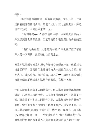 搀扶。
     还未等我细细解释，后面传来声音，转头一看，二四
正押着被绑着的冯少爷，带进了大厅。三七紧跟其后，旁边
还有不知道什么时候回来的一九。
     “这到底是……”师父满脸困惑。站在师父身后的大
师兄虽然什么话都没说，但紧皱的眉头也显露出他少有的慌
张。
     “我们先去密室，大家随我来罢。”三七摆了摆手示意
师父等一下再谈，然后径自往后院走去。


密室？这里还有密室？担心和好奇心交织在一起，但看三七
淡定的样子，我只得闭上嘴随着众人一起跟在三七身后。离
开大厅，进入后院，离开后院，进入了……柴房？难道他们
把密室建在了柴房里？这帮和尚到底，在想什么啊。


一群人挤在本来就不大的柴房里，但大家商量好似地都没有
说话，只瞅着三七的动作。三七把手伸到灶子中，捣鼓了一
番。就在除了一九和二四见怪不见，大家都感到莫名其妙的
时候，柴房里突然“啪啪啪”地响了几声。待安静下来，三
七又神速地来到放置木柴旁的一块空地，脚踏在一块石板
上，貌似轻轻地一挪——天知道他这“轻轻”得用多大力气，
想想他轻易地把那重死人的剑拿起来就知道这“轻轻一挪”
 