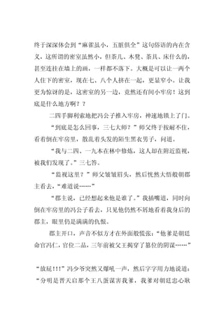 终于深深体会到“麻雀虽小，五脏俱全”这句俗语的内在含
义，这所谓的密室虽然小，但茶几、木凳、茶具、床什么的，
甚至连挂在墙上的画，一样都不落下。大概是可以让一两个
人住下的密室，现在七、八个人挤在一起，更显窄小。让我
更为惊讶的是，这密室的另一边，竟然还有间小牢房！这到
底是什么地方啊？？
  二四手脚利索地把冯公子推入牢房，神速地锁上了门。
  “到底是怎么回事，三七大师？”师父终于按耐不住，
看着倒在牢房里，散乱着头发的陌生黑衣男子，问道。
  “我与二四、一九本在林中修炼，这人却在附近监视，
被我们发现了。
      ”三七答。
  “监视这里？”师父皱皱眉头，然后恍然大悟般朝郡
主看去，
   “难道说……”
  “郡主说，已经想起来他是谁了。
                ”我插嘴道，同时向
倒在牢房里的冯公子看去，只见他仍然不屑地看着我身后的
郡主，眼里仍是满满的仇恨。
  郡主开口，声音不似方才在外面般慌张：
                   “他爹是朝廷
命官冯仁，官位二品，三年前被父王揭穿了篡位的阴谋……”


“放屁！！
   ！”冯少爷突然又爆吼一声，然后字字用力地说道：
“分明是晋天启那个王八蛋谋害我爹，我爹对朝廷忠心耿
 