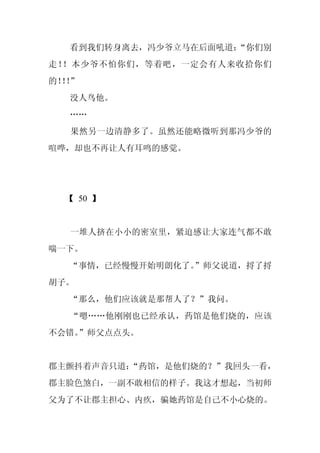 看到我们转身离去，冯少爷立马在后面吼道：
                     “你们别
走！！本少爷不怕你们，等着吧，一定会有人来收拾你们
的！！
  ！”
  没人鸟他。
  ……
  果然另一边清静多了。虽然还能略微听到那冯少爷的
喧哗，却也不再让人有耳鸣的感觉。




  【 50 】


  一堆人挤在小小的密室里，紧迫感让大家连气都不敢
喘一下。
  “事情，已经慢慢开始明朗化了。
                ”师父说道，捋了捋
胡子。
  “那么，他们应该就是那帮人了？”我问。
  “嗯……他刚刚也已经承认，药馆是他们烧的，应该
不会错。
   ”师父点点头。


郡主颤抖着声音只道：
         “药馆，是他们烧的？”我回头一看，
郡主脸色煞白，一副不敢相信的样子。我这才想起，当初师
父为了不让郡主担心、内疚，骗她药馆是自己不小心烧的。
 