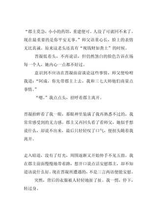 “郡主莫急，小小的药馆，重建便可。人没了可就回不来了。
现在最重要的是你平安无事。”师父语重心长，脸上的表情
无比真诚。原来这老头还真有“视钱财如粪土”的时候。
  晋凝低着头，不再说话，但仍然煞白的脸色告诉在场
每一个人，她内心一点都不好过。
  意识到不应该在晋凝面前谈论这些事情，师父便吩咐
我道：“阿成，你先带郡主上去，我和三七大师他们商量点
事情。”
  “嗯。
    ”我点点头，招呼着郡主离开。


晋凝抬眸看了我一眼，那眼神里装满了我再熟悉不过的，我
常常感受到的无力感。郡主又再回头看了看师父，她似乎想
说什么，却说不出来，最后只轻轻叹了口气，便扭头随着我
离开。


走入暗道，没有了灯光，周围逐渐又开始伸手不见五指。我
在郡主前面慢慢地带着路，想开口说点话安慰郡主，却不知
道该说什么好。现在晋凝所遭遇的，不是三言两语便能安慰。
  突然，背后的衣服被人轻轻地扯了扯。我一愣，停下，
转过身。
 