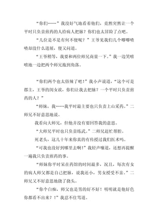 “你们……”我没好气地看着他们，竟然突然让一个
平时只负责煎药的人给病人把脉？你们也太冒险了点吧。
  “几位是不是有何不便呢？”王爷见我们几个唧唧喳
喳却没什么进展，便又问道。
  “王爷稍等，我要和两位师兄商量一下。”我一边笑嘻
嘻地一边把两个师兄拖到角落。


  “你们两个也太俗辣了吧！”我小声说道，“这个可是
郡主，王爷的闺女诶，你们让我去把脉？一个平时只负责煎
药的人？”
  “师妹，我……我平时最主要也只负责上山采药。”二
师兄不好意思地说。
  我看向大师兄，但他并没有要回答我的意思。
  “大师兄平时也只负责练武。”二师兄赶忙帮腔。
  死老头，这几十年来你真的有传授过我们医术吗。
  “可我也没好到哪里去啊！
             ”我轻声嚷道，还想再提醒
一遍我只负责煎药的事。
  “师妹你平时呆在药馆的时间最多，况且，每次有女
的病人师父都是自己把脉，说我还小，男女授受不亲。”二
师兄又不好意思地挠了挠头。
  “你个白痴，师父也是男的好不好！明明就是他好色
你都看不出来？！”我忍不住骂道。
 