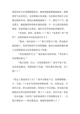 感觉到对方在朝我慢慢靠近，随即便被她紧紧地抱着。熟悉
的香气近在咫尺，为着那瘦小的身躯，为着那在黑暗中寻求
我安慰的举动，我的心狠狠地抽痛了一下。我叹了口气，抱
过郡主，她把脑袋轻轻枕在我的肩膀，不一会儿便有湿润的
感觉，知道晋凝正在落泪，我忙用手轻轻地拍着她的背。
  “没事的，别哭，没事的……”除了“没事的”和“别
哭”
 ，迟钝的我再不知道该说些什么了。
  “我该、如何是好……”郡主突然开口道，因为枕在
我肩膀上，带着哭腔的声音变得模糊。她内心浓浓的愧疚感
与无措感就这么近距离地传达了给我。
  “好好地保护自己，”我在她耳边轻轻道，“等着和王
爷相聚的那天。
      ”
  “我只觉得，自己一点用处都没有，
                 ”没有平复下来，
反而更加激动，晋凝加快了语速，“你们都在保护我，为了
我……”


“你忘了我说的话了么？”我不让她说下去，仍然慢慢地一
字一字道，“王爷在等着和你相聚的那一天，而你也是。不
要再自责，师父说得没错，药馆没了可以重建，何况我早就
想提议让师父把药馆装修一番了……还有，这些天来，你也
一直在忍耐，不是吗？这样艰难的日子你都熬过来了，一点
怨言都没有……你是我见过，最最坚强的郡主了。”
 