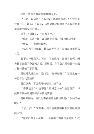 我紧了紧揽着晋凝那细腰的双手。
  “只是，以后再不许骗我，”晋凝继续道，“不管出于
什么目的，好么？”说完，只感觉她轻轻地用手在我肩膀上
揉着她刚刚咬过的地方。
  我笑：
    “别揉了，一点都不疼。
              ”
  “你！
    ”又是一锤，却仍然轻得很，
                “我问你话呢！”
  “什么？”我继续装傻。
  “以后再不许骗我，什么都不可以，无论是出于什么
目的。”
  我不出声地苦笑。可以、不答应吗。我做不到啊，因
为我早已撒了个弥天大谎。那种谎，你不会只是咬我一口或
打我一锤便了事的啊。
  晋凝见我没反应，又问道：
             “好不好啊？”话语里有一
种装作生气的腔调。
  我点点头，下巴在她的肩膀上按了按。
  “你就连开个口也不愿？没诚意……”虽是指责，却
能从晋凝的语调里听出浓浓的笑意。
  我松开怀抱，自以为不着痕迹地转移话题：
                    “你的手帕
呢？”
  “怎么了？”黑暗中，我只能模模糊糊看到晋凝疑惑
的面容。
  “你哭得像个大花猫，一会儿出去得让月儿笑死。”我
 