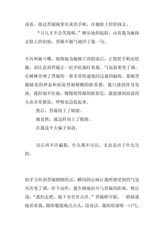 说着，接过晋凝刚拿出来的手帕，往她脸上轻轻抹去。
     “月儿才不会笑我呢。
              ”顺从地仰起脸，由着我为她抹
去脸上的泪痕，晋凝不服气地回了我一句。


不再和她斗嘴，细细地为她擦干净脸庞后，正想把手帕还给
她，却注意到晋凝正一眨不眨地盯着我。气氛刹那变了调。
在树林里吻了晋凝的一幕非常快速地闪过我的脑海。那晚晋
凝娇羞的神态和面前晋凝模糊的脸重叠，我只感到浑身发
热。我控制不住地，慢慢朝晋凝的脸靠近，我能感到面前的
人也非常紧张，呼吸也急促起来。
     然后，晋凝闭上了眼睛。
     她竟然，就这样闭上了眼睛。
     在我这个大骗子面前。


     以后再不许骗我，什么都不可以，无论是出于什么目
的。




似乎又听到晋凝刚刚的话，瞬间的心痛让我所感受到的气氛
再次变了调。停下动作，我生硬地拉开与晋凝的距离，然后
道：
 “我们走吧，地下室里有点冷。”晋凝睁开眼，一脸疑惑
地看着我，随即尴尬地点点头，没说话。我暗暗深吸一口气，
 