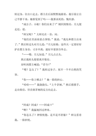 转过身，往出口走去。郡主在后面默默地跟着，我尽量让自
己平静下来，她察觉到了吗——我那该死的，愧疚感。
     “成公子，小姐！你们出来了！
                  ”刚回到柴房，月儿便
走近，道。
     “师父呢？”大师兄在一旁，问。
     “他们在里面商量点事情，”我说，“我先和郡主出来
了。
 ”然后转过头对月儿道：
           “月儿姑娘，这些天一定要好好
护在郡主身旁，寸步不离，最好不要到寺外去。
     “……嗯，月儿知道。
              ”月儿点点头。
     然后我转头想要离开柴房。
     却听到郡主喊道：“若兮！
                ”
     “嗯？怎么了？”我转过身子，展开一个不自然的笑
容。
     “你……你上哪去？”她一脸的担心。
     “哈哈……”我挠挠头，“上个茅厕。”然后摆摆手，
走出柴房，径直朝茅厕的反方向走去。




     “阿成？阿成？……阿成！”
                ！
     “啊？”我猛地回过神来。
     “你怎么了？神情恍惚，是不是不舒服？”师父看着
我，一脸担忧。
 