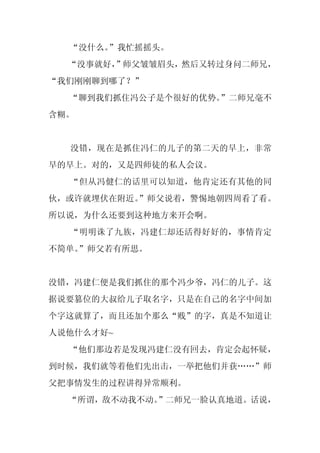 “没什么。”我忙摇摇头。
  “没事就好，
       ”师父皱皱眉头，然后又转过身问二师兄，
“我们刚刚聊到哪了？”
  “聊到我们抓住冯公子是个很好的优势。”二师兄毫不
含糊。


  没错，现在是抓住冯仁的儿子的第二天的早上，非常
早的早上。对的，又是四师徒的私人会议。
  “但从冯健仁的话里可以知道，他肯定还有其他的同
伙，或许就埋伏在附近。
          ”师父说着，警惕地朝四周看了看。
所以说，为什么还要到这种地方来开会啊。
  “明明诛了九族，冯建仁却还活得好好的，事情肯定
不简单。
   ”师父若有所思。


没错，冯建仁便是我们抓住的那个冯少爷，冯仁的儿子。这
据说要篡位的大叔给儿子取名字，只是在自己的名字中间加
个字这就算了，而且还加个那么“贱”的字，真是不知道让
人说他什么才好~
  “他们那边若是发现冯建仁没有回去，肯定会起怀疑，
到时候，我们就等着他们先出击，一举把他们并获……”师
父把事情发生的过程讲得异常顺利。
  “所谓，敌不动我不动。”二师兄一脸认真地道。话说，
 