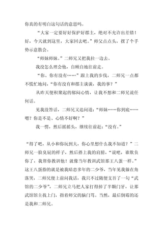 你真的有明白这句话的意思吗。
  “大家一定要好好保护好郡主，绝对不允许出差错！
好，今天就到这里，大家回去吧。”师父点点头，摆了个手
势示意散会。
  “师妹师妹。
       ”二师兄又把我拉一边去。
  我没怎么理会他，自顾自地往前走。
  “你、你有没有……”跟上我的步伐，二师兄一点都
不慌忙地问，“你有没有和郡主谈谈，我的事？”
  从昨天便积聚起的郁闷心情，让我不想和二师兄说任
何话。
  见我没答话，二师兄又追问道：
               “师妹……你到底……
嗯？你是不是、心情不好啊？”
  我一愣，然后摇摇头，继续往前赶：
                 “没有。”


“得了吧，从小和你玩到大，你心里想什么我不知道？”二
师兄一脸臭屁的样子，然后搭上我的肩膀，“说吧，谁欺负
你了，我帮你教训他！就像当年教训武馆那王八蛋一样。”
这王八蛋指的就是被我暗恋多年的二少爷，当年见我躲在角
落哭，二师兄便上前问我话，我只不过随便支吾了一句“武
馆的二少爷”，二师兄立马把人家打得掉了半颗门牙，让那
武馆馆主找上门，指着师父的脑门骂。当然，最后倒霉的还
是我和二师兄。
 