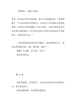 “那好吧。”我停下脚步。


看着二师兄洗耳恭听的神情，我开口快速地问道：“如果你
骗了一个本来对你不重要的人，后来这个不重要的人变得很
重要，但是你已经对她撒了个很大的谎，大到只要说出实话
来天就会塌的地步，但不说实话你又没有办法面对这个重要
的人，你说该怎么办？”


  二师兄的神情定格在某个瞬间，意识到我问完了，像
晃过神来般又道：“能、能再说一遍么？”
  我翻了个白眼，叹气道：“算了。
                ”
  然后转身离去。




  【 51 】


  我有种感觉，经过那天，在密室过道里发生的事情之
后，郡主察觉到了。
  察觉到我那种，带有愧疚感的爱。
 