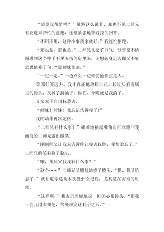 “需要我帮忙吗？”虽然这么说着，却也不见二师兄
有要进来帮忙的意思，还很紧张地等着我的回答。
     “不用不用，这种小事我来就好。”我连忙拒绝。
     “那也是，那也是。
             ”二师兄又松了口气，似乎很不情
愿进到这个伸手不见五指的房里来，正想转身走人却又不好
意思地补了句，
      “那师妹加油。”
     “一定一定。
          ”一边点头一边催促他快点走人。
     等那灯笼远去，我才真正地放松自己。转过头看着锅
里的馒头，又捋了捋袖子，你们，今晚就是我的了。
     又要双手向目标袭去。
     “师妹！师妹！我忘记告诉你了！”
     我的动作再次定格。
     “二师兄有什么事？”艰难地扯起嘴角向再次跑回我
面前的二师兄露出微笑。
     “刚刚师父让我来告诉你让你去找他，我都给忘了。
                           ”
二师兄憨笑着挠了挠头。
     “哦，那师父找我有什么事？”
     “这个……”二师兄又尴尬地挠了挠头，
                      “我、我又给
忘了。”就知道你这块木头没什么记性，尤其是在害怕的时
候。
     “这样啊，”我表示理解地说，但仍心系馒头，“那我
一会儿过去找他，等处理完这耗子之后。
                 ”
 