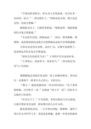 “不要这样说师父，师父为人光明磊落，而且医术一
向高明。况且，
      ”二师兄脸红了，
             “师妹也是女的，郡主也是
女的，比较方便嘛。
        ”
  我彻底无语了，只能黑着脸说：
               “既然这样，我把错脉
你们可别又埋怨我。
        ”
  “不会的不会的，师妹加油。”二师兄一脸笑眯眯。喂
喂喂，说清楚你指的是我不会把错脉还是你不会埋怨我啊。
  大师兄还是没有表情。这位仁兄，话都不说就算了，
连表情也不给未免太不够意思。
  “请问几位商量妥当未？”王爷的声音从远处传来。
  “王爷放心，商量妥当，商量妥当。
                 ”二师兄转过身，
语气十分轻松。


  我慢慢地走到放在床边的一张上好楠木椅旁，看向站
在一旁那两个一脸事不关己的人，又转过头。
  “郡主，”我使劲搜刮着一些文绉绉的词，“在下要替
您把脉，可否借手一用。
          ”本想说“借玉手一用”
                    ，但似乎又
太做作只好放弃。
  “有劳公子了。
        ”声音很甜，带着沉稳却又有点虚弱，
让我不禁好奇有这样一把好嗓音的人长什么样。
  随着甜甜的话语，一只手伸出纱帐。喔喔喔，我终于
明白什么叫纤纤玉手，真的是好细嫩，就像一件珍贵的器皿
 