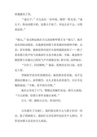 即微微笑了笑。
  “成公子，”月儿也在一旁叫道，随即一脸无奈，“成
公子，你劝劝郡主吧，这都大半夜了，再这么呆下去，可得
着凉的。
   ”


“凝儿，
   ”毫无顾忌地在月儿面前称呼郡主为“凝儿”
                      ，我并
没有因此而慌张。从我感受到郡主看着我时的那种不解、无
奈，甚至埋怨，我便觉得再没什么值得我慌张的了——除了
看着郡主唉声叹气而我却什么也不敢去做。不敢，我竟然不
敢把郡主从她自己的叹气声中拯救出来，胆小到、这种地步。
  “天冷了，回房睡吧。
           ”我说，依然站在房门前，没有
走上前。
  晋凝似乎没有听到我的话，她仍然着看着我，双手交
叠放在膝盖上，面带微笑，良久才抬头看着夜空，尔后不无
惋惜地说：
    “今晚，看不到月亮呢。”
  我在心里叹了口气。慢慢走到她们身边，朝月儿说道：
“月儿姑娘，给郡主拿件衣服出来吧。”
  月儿一愣，随即点点头，转身回房。


  自从抓住了冯建仁，我们便安排月儿与郡主住同一间
房，除了照顾郡主，遇到什么突发事件也好有个人照应，不
管是对郡主还是对月儿来说。
 