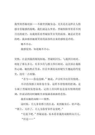 我坐到晋凝对面——不敢坐到她身边，尤其是在这样让人情
感非常敏感的夜晚。我们就这么坐着，晋凝仰脸望着看不到
月亮的夜空，而我则看着晋凝似笑非笑的面容。她是在笑着
的吧，我却感到她那笑着的面容传出来的感情是冷的。
  她不开心。
  我感觉到、知道她不开心。


突然，注意到我的视线似地，晋凝转回头，与我四目相对。
相处了那么多天，有多少次与郡主四目相对，这次却让我格
外心痛。她仍然在笑着，但在单薄的双唇硬生生翘起的弯度
里，没有一点欢愉。
  “若兮……你也没睡。
           ”她说，声音听不出任何情绪。
  不详的预感立刻席卷全身。这样不带情绪的腔调，是
专属于晋凝的发怒前兆。记得上次同样也是没有情绪的腔
调，但说话的同时她眼里却装满着浓浓的悲伤。
  我看向她的双眼……果然。
  这时候，月儿拿着郡主的长衣，来到她身后，轻声道：
“郡主，天冷了，月儿为你穿多件衣裳吧。
                  ”
  “先放下吧。
       ”晋凝说道，原本看着我的双眼转向月儿。
  “但是……”
 