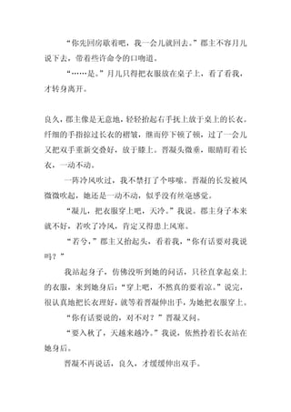 “你先回房歇着吧，我一会儿就回去。
                  ”郡主不容月儿
说下去，带着些许命令的口吻道。
  “……是。”月儿只得把衣服放在桌子上，看了看我，
才转身离开。


良久，郡主像是无意地，轻轻抬起右手抚上放于桌上的长衣。
纤细的手指掠过长衣的褶皱，继而停下顿了顿，过了一会儿
又把双手重新交叠好，放于膝上。晋凝头微垂，眼睛盯着长
衣，一动不动。
  一阵冷风吹过，我不禁打了个哆嗦。晋凝的长发被风
微微吹起，她还是一动不动，似乎没有丝毫感觉。
  “凝儿，把衣服穿上吧，天冷。
               ”我说。郡主身子本来
就不好，若吹了冷风，肯定又得患上风寒。
  “若兮，”郡主又抬起头，看着我，“你有话要对我说
吗？”
  我站起身子，仿佛没听到她的问话，只径直拿起桌上
的衣服，来到她身后：“穿上吧，不然真的要着凉。”说完，
很认真地把长衣理好，就等着晋凝伸出手，为她把衣服穿上。
  “你有话要说的，对不对？”晋凝又问。
  “要入秋了，天越来越冷。
             ”我说，依然拎着长衣站在
她身后。
  晋凝不再说话，良久，才缓缓伸出双手。
 