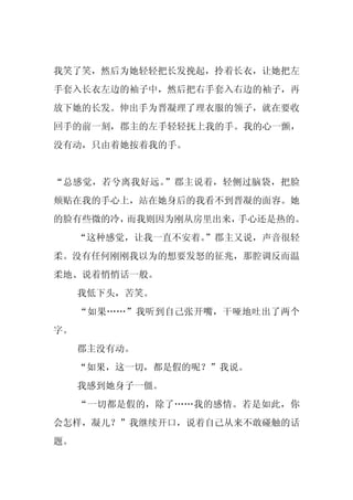 我笑了笑，然后为她轻轻把长发挽起，拎着长衣，让她把左
手套入长衣左边的袖子中，然后把右手套入右边的袖子，再
放下她的长发。伸出手为晋凝理了理衣服的领子，就在要收
回手的前一刻，郡主的左手轻轻抚上我的手。我的心一颤，
没有动，只由着她按着我的手。


“总感觉，若兮离我好远。”郡主说着，轻侧过脑袋，把脸
颊贴在我的手心上，站在她身后的我看不到晋凝的面容。她
的脸有些微的冷，而我则因为刚从房里出来，手心还是热的。
     “这种感觉，让我一直不安着。
                  ”郡主又说，声音很轻
柔。没有任何刚刚我以为的想要发怒的征兆，那腔调反而温
柔地、说着悄悄话一般。
     我低下头，苦笑。
     “如果……”我听到自己张开嘴，干哑地吐出了两个
字。
     郡主没有动。
     “如果，这一切，都是假的呢？”我说。
     我感到她身子一僵。
     “一切都是假的，除了……我的感情。若是如此，你
会怎样，凝儿？”我继续开口，说着自己从来不敢碰触的话
题。
 