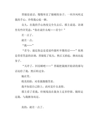 晋凝没说话，慢慢坐直了僵硬的身子，一丝冷风吹过
我的手心，冷得我心底一颤。
  良久，在我的手心热度完全失去后，郡主说道，语调
里有些许笑意：
      “你在说什么呢……若兮？”
  差一点了。
  就差一点。
  “我……”
  “若兮，最近你总是爱说些我听不懂的话……”依然
是带着笑意的语调，晋凝低了低头，然后又抬起，继而站起
身子。
  “天冷了，回房睡吧……”晋凝把我刚开始讲的那句
话还给了我，然后转过身。
  她在笑。
  绝美的脸，对着我微微笑着。
  我不知道自己脸上，此时是什么表情。
  郡主看了看我，但视线没在我身上过多停留，随即走
过我，与我擦身而过。


  真的，就差一点了。
 