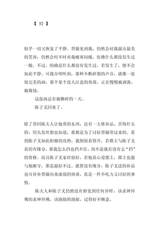 【 52 】




似乎一切又恢复了平静。晋凝见到我，仍然会对我露出最美
的笑容，仍然会时不时对我嘘寒问暖，仿佛什么都没发生过
一般。不过，的确是什么都没有发生过，若发生了，便不会
如此平静。可我分明听到，那种不断碎裂的声音，就像一张
很完美的画，那个某个没人注意的角落，正在慢慢被剥落，
被腐蚀。
     这张画总有被撕碎的一天。
     陈子义回来了。


除了带回陈夫人让他带的东西，还有一大堆补品、首饰什么
的，用头发丝想也知道，那都是为了讨好晋凝带过来的。看
到陈子义如此积极的攻势，我倒很看得开。若郡主与陈子义
真的有缘分，那我怎么挡也挡不住，尚不论我有没有去“挡”
的资格。而且陈子义家世很好，若他真心爱郡主，郡主也愿
与他厮守，那是最好不过。就算没有缘分，陈子义送的补品
也可补补晋凝向来虚弱的体质，真是一件不吃力又讨好的事
情。
     陈夫人和陈子义仍然没有察觉到任何异样，该求神拜
佛的求神拜佛，该泡妞的泡妞，过得好不惬意。
 