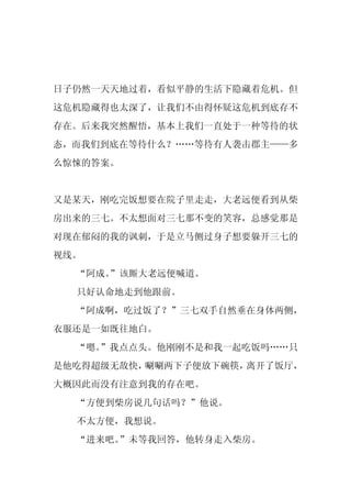 日子仍然一天天地过着，看似平静的生活下隐藏着危机。但
这危机隐藏得也太深了，让我们不由得怀疑这危机到底存不
存在。后来我突然醒悟，基本上我们一直处于一种等待的状
态，而我们到底在等待什么？……等待有人袭击郡主——多
么惊悚的答案。


又是某天，刚吃完饭想要在院子里走走，大老远便看到从柴
房出来的三七。不太想面对三七那不变的笑容，总感觉那是
对现在郁闷的我的讽刺，于是立马侧过身子想要躲开三七的
视线。
  “阿成。
     ”该厮大老远便喊道。
  只好认命地走到他跟前。
  “阿成啊，吃过饭了？”三七双手自然垂在身体两侧，
衣服还是一如既往地白。
  “嗯。
    ”我点点头。他刚刚不是和我一起吃饭吗……只
是他吃得超级无敌快，唰唰两下子便放下碗筷，离开了饭厅，
大概因此而没有注意到我的存在吧。
  “方便到柴房说几句话吗？”他说。
  不太方便，我想说。
  “进来吧。”未等我回答，他转身走入柴房。
 