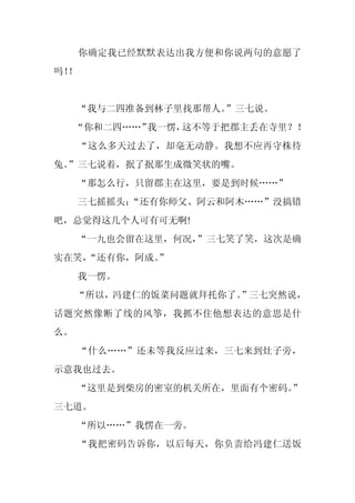 你确定我已经默默表达出我方便和你说两句的意愿了
吗！
 ！


     “我与二四准备到林子里找那帮人。
                    ”三七说。
     “你和二四……”我一愣，这不等于把郡主丢在寺里？！
     “这么多天过去了，却毫无动静。我想不应再守株待
兔。
 ”三七说着，抿了抿那生成微笑状的嘴。
     “那怎么行，只留郡主在这里，要是到时候……”
     三七摇摇头：
          “还有你师父、阿云和阿木……”没搞错
吧，总觉得这几个人可有可无啊!
     “一九也会留在这里，何况，”三七笑了笑，这次是确
实在笑，
   “还有你，阿成。
          ”
     我一愣。
     “所以，冯建仁的饭菜问题就拜托你了。”三七突然说，
话题突然像断了线的风筝，我抓不住他想表达的意思是什
么。
     “什么……”还未等我反应过来，三七来到灶子旁，
示意我也过去。
     “这里是到柴房的密室的机关所在，里面有个密码。
                           ”
三七道。
     “所以……”我愣在一旁。
     “我把密码告诉你，以后每天，你负责给冯建仁送饭
 