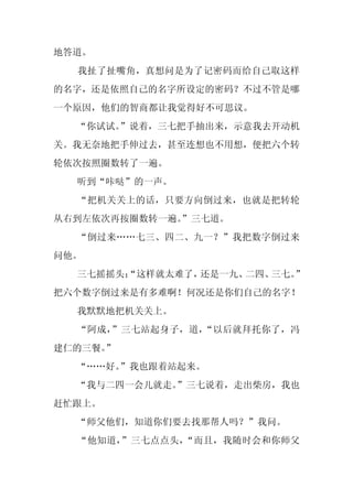 地答道。
  我扯了扯嘴角，真想问是为了记密码而给自己取这样
的名字，还是依照自己的名字所设定的密码？不过不管是哪
一个原因，他们的智商都让我觉得好不可思议。
  “你试试。”说着，三七把手抽出来，示意我去开动机
关。我无奈地把手伸过去，甚至连想也不用想，便把六个转
轮依次按照圈数转了一遍。
  听到“咔哒”的一声。
  “把机关关上的话，只要方向倒过来，也就是把转轮
从右到左依次再按圈数转一遍。
             ”三七道。
  “倒过来……七三、四二、九一？”我把数字倒过来
问他。
  三七摇摇头：
       “这样就太难了，还是一九、二四、三七。”
把六个数字倒过来是有多难啊！何况还是你们自己的名字！
  我默默地把机关关上。
  “阿成，”三七站起身子，道，“以后就拜托你了，冯
建仁的三餐。”
  “……好。”我也跟着站起来。
  “我与二四一会儿就走。
            ”三七说着，走出柴房，我也
赶忙跟上。
  “师父他们，知道你们要去找那帮人吗？”我问。
  “他知道，”三七点点头，“而且，我随时会和你师父
 