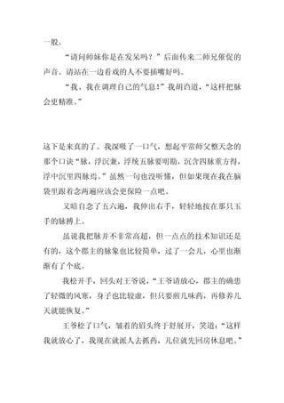 一般。
  “请问师妹你是在发呆吗？”后面传来二师兄催促的
声音。请站在一边看戏的人不要插嘴好吗。
  “我、我在调理自己的气息！”我胡诌道，“这样把脉
会更精准。
    ”




这下是来真的了。我深吸了一口气，想起平常师父整天念的
那个口诀“脉，浮沉兼，浮统五脉要明勘，沉含四脉重方得，
浮中沉里四脉焉。”虽然一句也没听懂，但如果现在我在脑
袋里跟着念两遍应该会更保险一点吧。
  又暗自念了五六遍，我伸出右手，轻轻地按在那只玉
手的脉搏上。
  虽说我把脉并不非常高超，但一点点的技术知识还是
有的，这个郡主的脉象也比较简单，过了一会儿，心里也渐
渐有了个底。
  我松开手，回头对王爷说，
             “王爷请放心，郡主的确患
了轻微的风寒，身子也比较虚，但只要煎几味药，再修养几
天就能恢复。”
  王爷松了口气，皱着的眉头终于舒展开，笑道：
                      “这样
我就放心了，我现在就派人去抓药，几位就先回房休息吧。”
 
