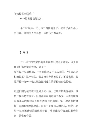 飞鸽传书来联系。”
  ……原来你也好这口。


  半个时辰后，三七与二四便离开了。只带了两个小小
的包袱，他们的人生真是一点的压力都没有。




  【 53 】


  三七与二四的突然离开并没有引起多大波动，因为即
使他们仍然留在寺里，除了三
餐在饭厅见到他们，一天到晚也是不见人影的。“负责冯建
仁的饭菜”这个任务，我是没有办法推脱了。不过也是，若
是拜托一九……他大概会把冯建仁的那份暗自吃掉吧。


冯建仁因为被关在牢里好几天，脸上已经开始出现胡渣，虽
然三餐还是有保证，但精神方面倒是颓了不少。大声的嚷嚷
因为几天的持续而开始变成低声的喃喃，第一次送饭的时
候，还想和他交流交流，打听一下那帮人的消息，但他只是
用一双毫无感情的眼珠盯着我，嘴里张张合合地说着些什
么，我唯有作罢。
 