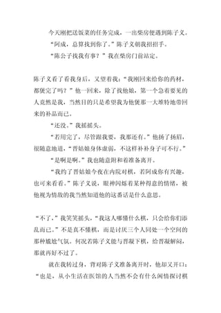 今天刚把送饭菜的任务完成，一出柴房便遇到陈子义。
  “阿成，总算找到你了。”陈子义朝我招招手。
  “陈公子找我有事？”我在柴房门前站定。


陈子义看了看我身后，又望着我：“我刚回来给你的药材，
都煲完了吗？”他一回来，除了找他娘，第一个急着要见的
人竟然是我，当然目的只是希望我为他煲那一大堆特地带回
来的补品而已。
  “还没。
     ”我摇摇头。
  “若用完了，尽管跟我要，我那还有。
                  ”他扬了扬眉，
很随意地道，“晋姑娘身体虚弱，不这样补补身子可不行。”
  “是啊是啊。
       ”我也随意附和着准备离开。
  “我约了晋姑娘今夜在内院对棋，若阿成你有兴趣，
也可来看看。”陈子义说，眼神闪烁着某种得意的情绪，被
他视为情敌的我当然知道他的这番话是什么意思。


“不了，
   ”我笑笑摇头，
         “我这人哪懂什么棋，只会给你们添
乱而已。”不是真不懂棋，而是讨厌三个人同处一个空间的
那种尴尬气氛。何况若陈子义能与晋凝下棋，给晋凝解闷，
那就再好不过了。
  就在我转过身，背对陈子义准备离开时，他却又开口：
“也是，从小生活在医馆的人当然不会有什么闲情探讨棋
 