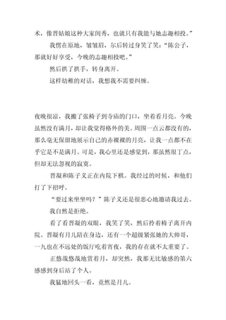 术，像晋姑娘这种大家闺秀，也就只有我能与她志趣相投。”
  我愣在原地，皱皱眉，尔后转过身笑了笑：
                    “陈公子，
那就好好享受，今晚的志趣相投吧。
               ”
  然后拱了拱手，转身离开。
  这样幼稚的对话，我想我不需要纠缠。




夜晚很凉，我搬了张椅子到寺庙的门口，坐着看月亮。今晚
虽然没有满月，却让我觉得格外的美。周围一点云都没有的，
那么毫无保留地展示自己的赤裸裸的月亮，让我一点都不在
乎它是不是满月。可是，我心里还是感觉到，那虽然很丁点，
但却无法忽视的寂寞。
  晋凝和陈子义正在内院下棋。我经过的时候，和他们
打了下招呼。
  “要过来坐坐吗？”陈子义还是很恶心地邀请我过去。
  我自然是拒绝。
  看了看晋凝的双眼，我笑了笑，然后拎着椅子离开内
院。晋凝有月儿陪在身边，还有一个超级紧张她的大帅哥，
一九也在不远处的饭厅吃着宵夜，我的存在就不太重要了。
  正悠哉悠哉地赏着月，却突然，我那无比敏感的第六
感感到身后站了个人。
  我猛地回头一看，竟然是月儿。
 