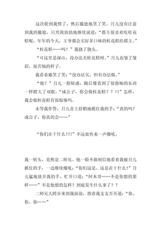 这次轮到我愣了，然后尴尬地笑了笑。月儿没有注意
到我的尴尬，只兴致勃勃地继续说道：“郡主很喜欢吃桂花
糕呢，年年的今天，王爷都会买好多口味的桂花糕给郡主。”
  “桂花糕……吗？”我挠了挠头。
  “可这里是深山，没办法买桂花糕呀。
                  ”月儿也皱了皱
眉，很苦恼的样子。
  我看着她笑了笑：“没办法买，但有办法做。
                     ”
  “做？”月儿一脸疑惑，随后像看到了很恐怖的东西
一样瞪大了双眼，“成公子，你会做桂花糕？？！ ”怎样，
                      ！
我会做桂花糕有很惊悚吗。
  未等我作答，月儿喜上眉梢地抓住我的手：
                    “真的吗？
成公子，你真的会……”


  “你们在干什么！！
          ！”不远处传来一声爆吼。




我一转头，竟然是二师兄。他一脸不敢相信地看着我被月儿
抓住的手，一边继续爆吼：
           “你们这是、这是在干什么！
                       ”月
儿猛地放开我的手，忙开口道：“阿木哥……不是你想的那
样……”不是他想的怎样？到底发生什么事了？？
  二师兄大跨步来到我面前，指着我支支吾吾道：
                      “你、
你、你……”
 