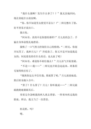 “我什么我啊？发生什么事了？？”我无奈地回问，
现在到底什么状况啊。
  “你、你不知道男女授受不亲么？！
                 ”二师兄憋红了脸，
好不容易才说出口。
  我石化。
  “阿木哥，真的不是你想的那样！
                ”月儿真的急了，手
猛在身体前慌乱地摆着。
  我吸了一口气努力控制住自己的情绪：
                  “二师兄，你别
开玩笑了，我和月儿？！”拜托你了，你又不是不知道我是
女的，何况要真的有什么的话，也太扯了吧！
  “阿木哥，难道你不相信我么？”月儿语气开始变硬。
  “不是……我……”二师兄也开始急迫起来，两条眉
毛皱得快打结了。
  “既然你这么不信任我，那就算了吧。
                  ”月儿淡淡地道，
然后转身跑入寺中。
  “算了？什么算了？月儿！你听我说……”二师兄踉
踉跄跄地紧跟其后。
  望着完全忽略我的两人离去背影，一阵寒风吹过我的
脸庞。所以，我又当了一次背景。


  桂花糕，吗？
  嗯。
 