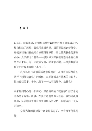 【 54 】




说真的，别的难说，但做桂花糕什么的绝对难不倒我成若兮。
想当初除了煎药，我就呆在厨房里，别的都没怎么好好学，
却把烹饪这门技能暗自修炼得还不错。所以其实我偷的那些
点心，几乎都出自我手——想到每天深夜很鬼祟地偷自己做
的点心来吃，而且还被师父骂，就非常心酸……虽然我在刚
做好的时候也偷吃了不少……
     之所以在月儿面前这么大放厥词，是因为我记得前几
次开“四师徒会议”的时候，正好闻到几阵熟悉的桂花香。
做桂花糕的事，十拿九稳了——这不是缘分，是什么？


本来郁闷的心情一扫而光，那些所谓的“寂寞感”似乎也完
全不见了踪影。所以，在真正道别的那天之前，就容许我自
私地，努力创造更多与郡主间快乐的记忆，留给以后一个人
的我吧。
     心情大好的我却没什么心思赏月了，拎着椅子便往回
赶。
 